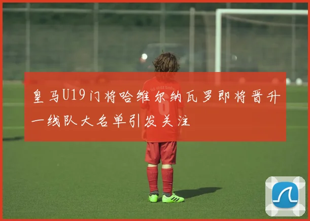皇马U19门将哈维尔纳瓦罗即将晋升一线队大名单引发关注