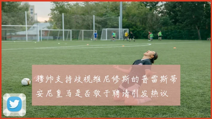 穆帅支持歧视维尼修斯的普雷斯蒂安尼皇马是否敢于聘请引发热议