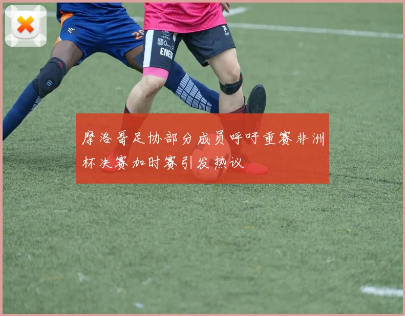 摩洛哥足协部分成员呼吁重赛非洲杯决赛加时赛引发热议
