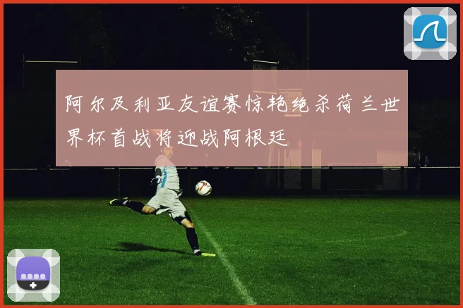 阿尔及利亚友谊赛惊艳绝杀荷兰世界杯首战将迎战阿根廷