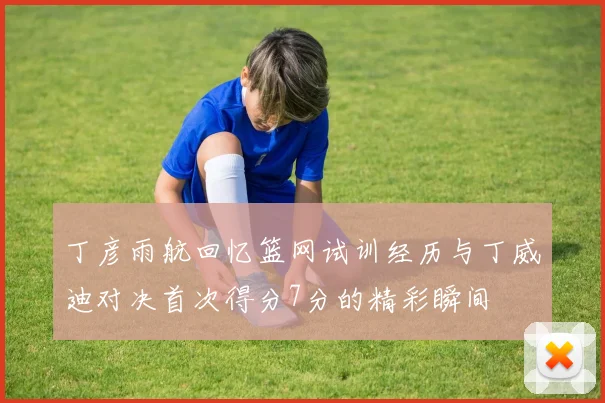 丁彦雨航回忆篮网试训经历与丁威迪对决首次得分7分的精彩瞬间