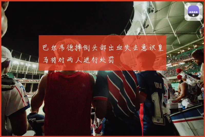 巴尔韦德摔倒头部出血失去意识皇马将对两人进行处罚