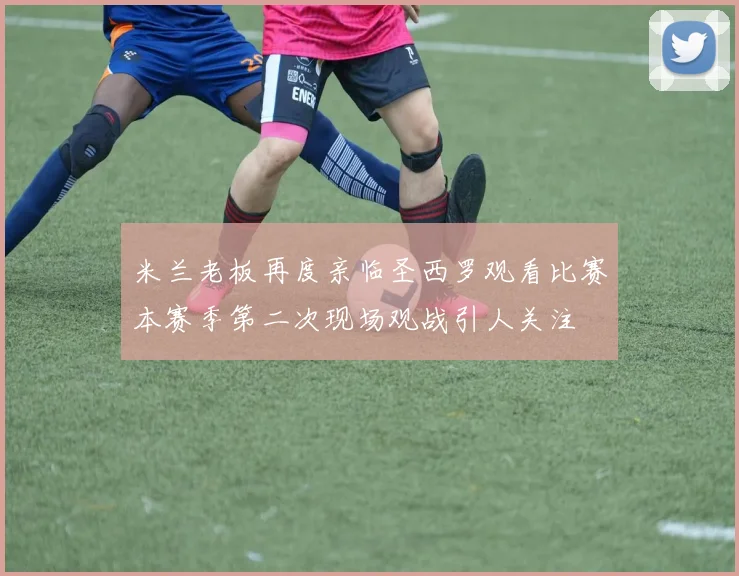 米兰老板再度亲临圣西罗观看比赛本赛季第二次现场观战引人关注