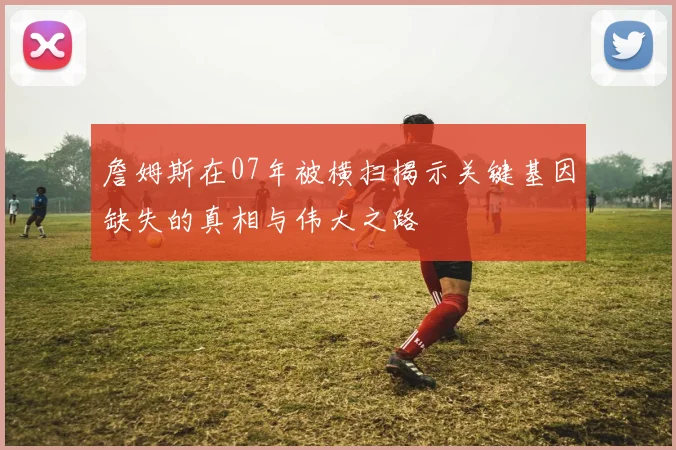 詹姆斯在07年被横扫揭示关键基因缺失的真相与伟大之路