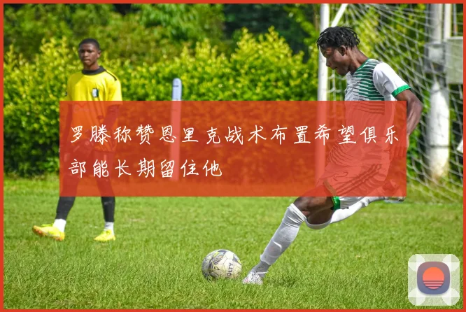罗滕称赞恩里克战术布置希望俱乐部能长期留住他
