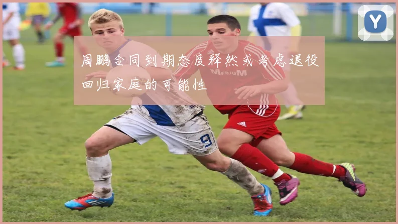 周鹏合同到期态度释然或考虑退役回归家庭的可能性