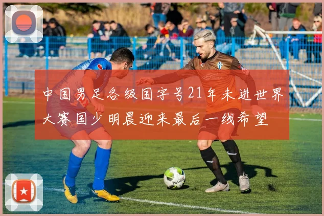 中国男足各级国字号21年未进世界大赛国少明晨迎来最后一线希望