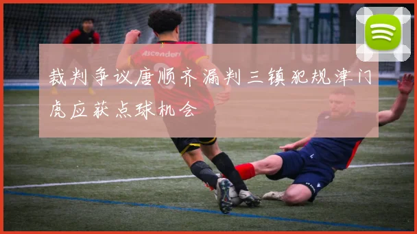 裁判争议唐顺齐漏判三镇犯规津门虎应获点球机会