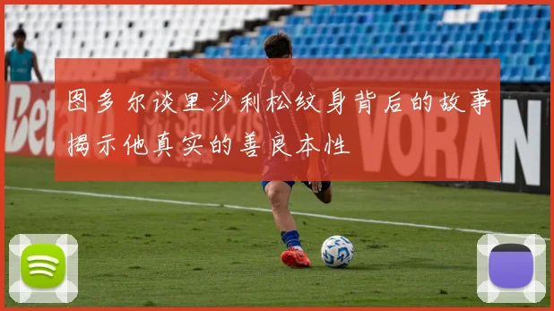 图多尔谈里沙利松纹身背后的故事揭示他真实的善良本性