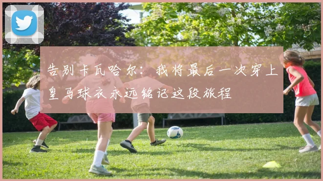 告别卡瓦哈尔：我将最后一次穿上皇马球衣永远铭记这段旅程